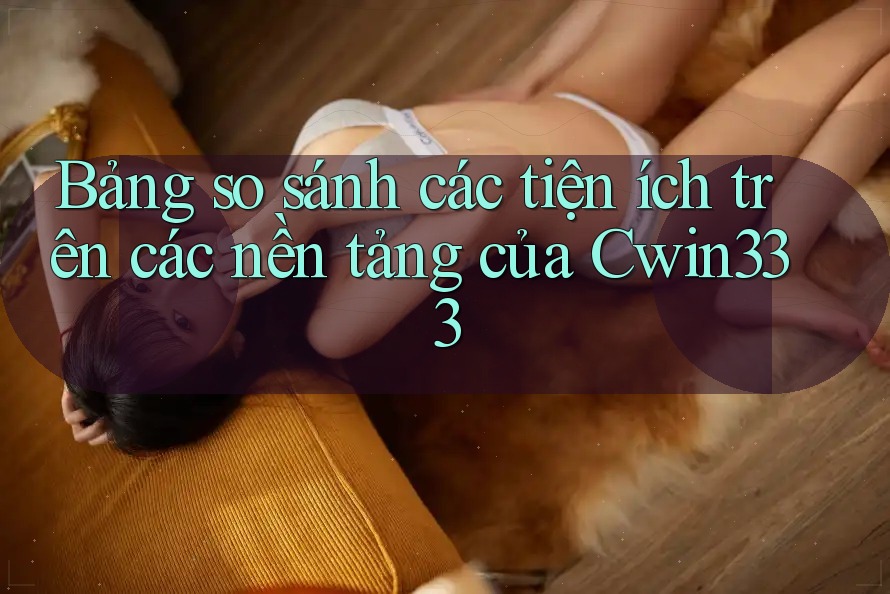 Bảng so sánh các tiện ích trên các nền tảng của Cwin333 Bảng so sánh các tiện ích trên các nền tảng của Cwin333