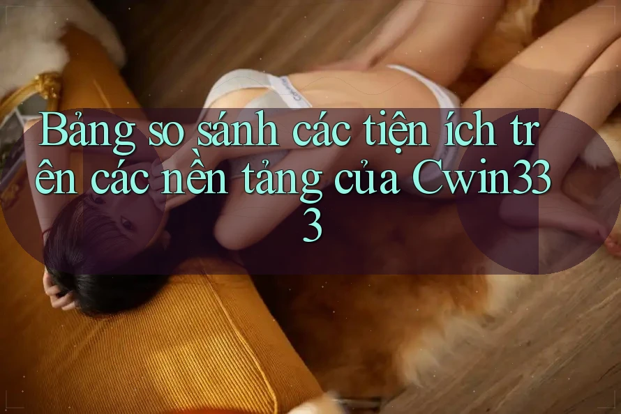 Bảng so sánh các tiện ích trên các nền tảng của Cwin333