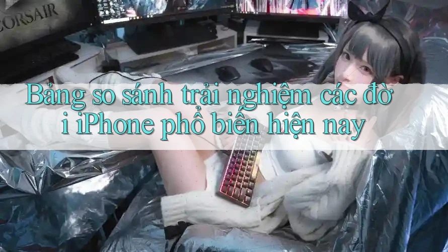 Bảng so sánh trải nghiệm các đời iPhone phổ biến hiện nay