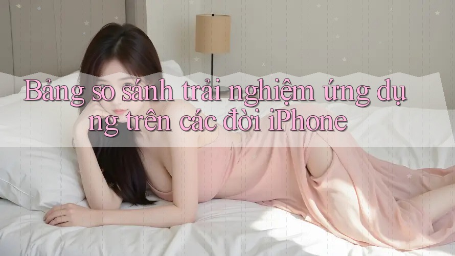 Bảng so sánh trải nghiệm ứng dụng trên các đời iPhone