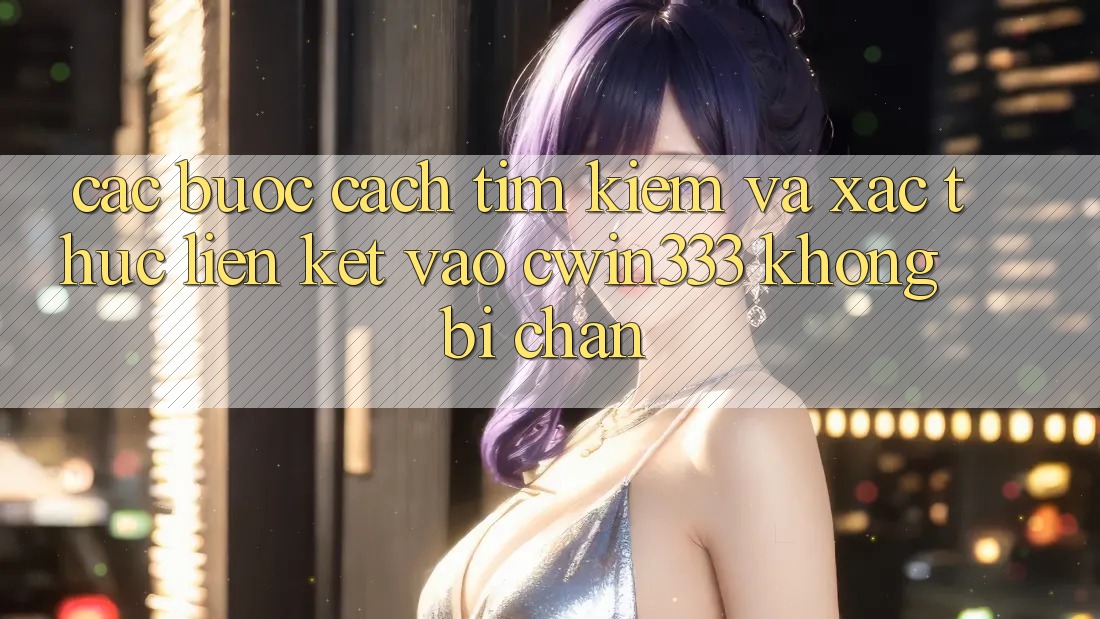 Các bước Cách Tìm Kiếm Và Xác Thực Liên kết Vào cwin333 Không Bị Chặn