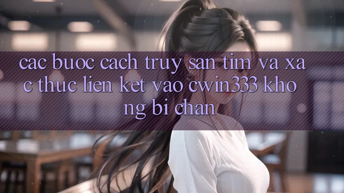 Các bước Cách Truy săn tìm Và Xác Thực Liên kết Vào cwin333 Không Bị Chặn