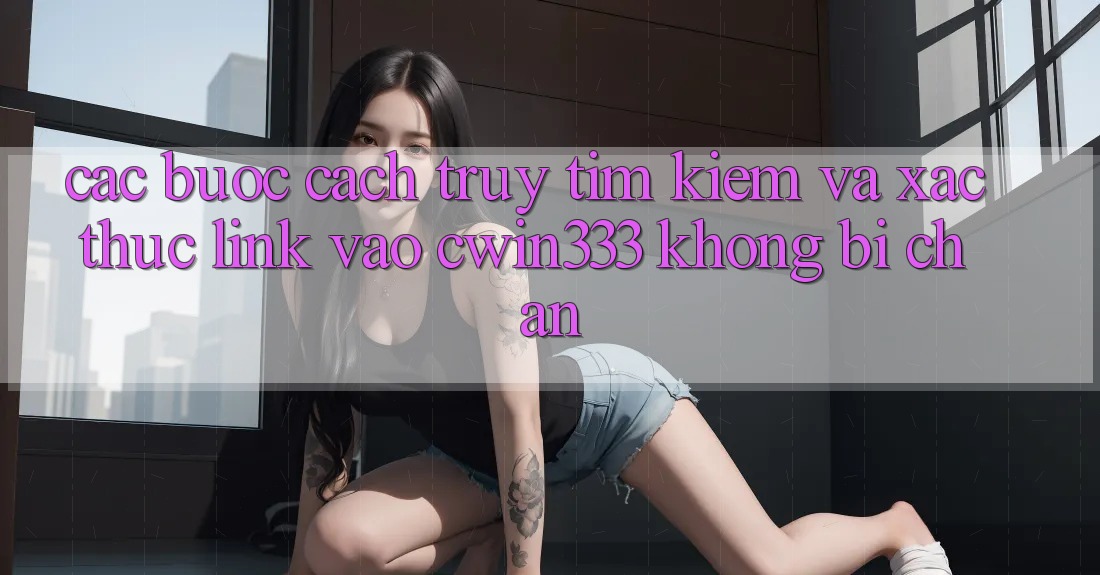 Các bước Cách Truy tìm Kiếm Và Xác Thực Link Vào cwin333 Không Bị Chặn