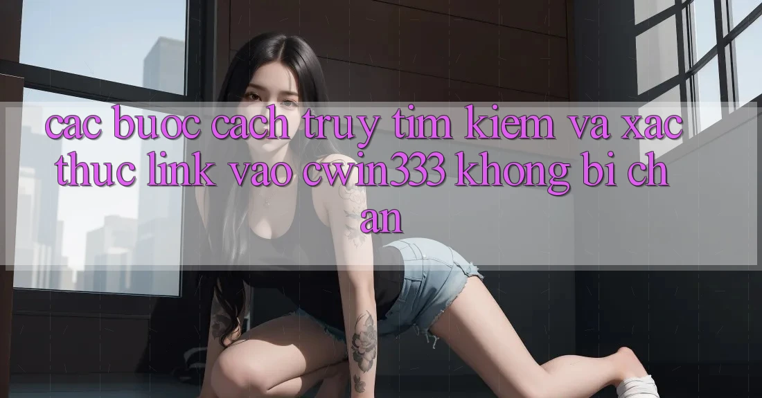 Các bước Cách Truy tìm kiếm Và Xác Thực Link Vào cwin333 Không Bị Chặn