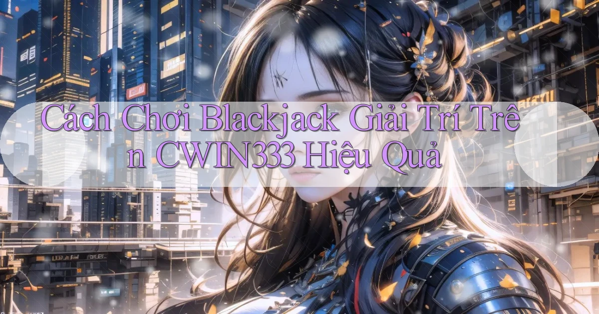 cách chơi blackjack giải trí trên cwin333 hiệu quả