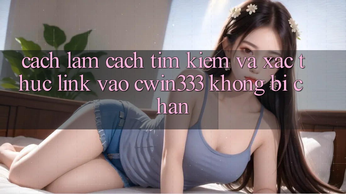 Cách làm Cách Tìm Kiếm Và Xác Thực Link Vào cwin333 Không Bị Chặn