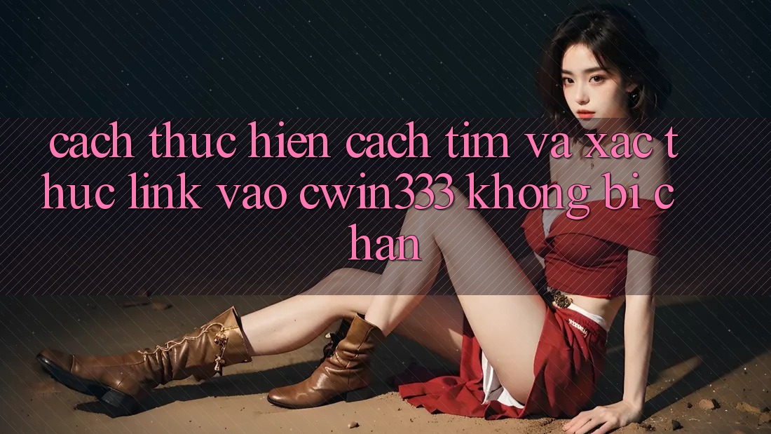 Cách thực hiện Cách Tìm Và Xác Thực Link Vào cwin333 Không Bị Chặn
