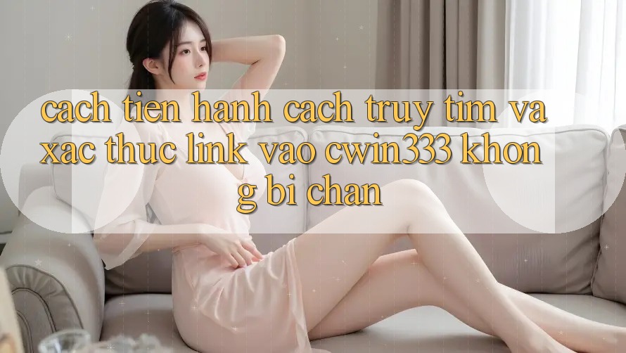 Cách tiến hành Cách Truy tìm Và Xác Thực Link Vào cwin333 Không Bị Chặn