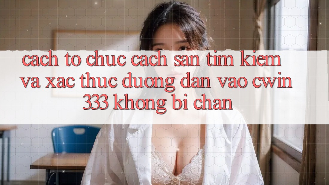 Cách tổ chức Cách Săn tìm Kiếm Và Xác Thực Đường dẫn Vào cwin333 Không Bị Chặn