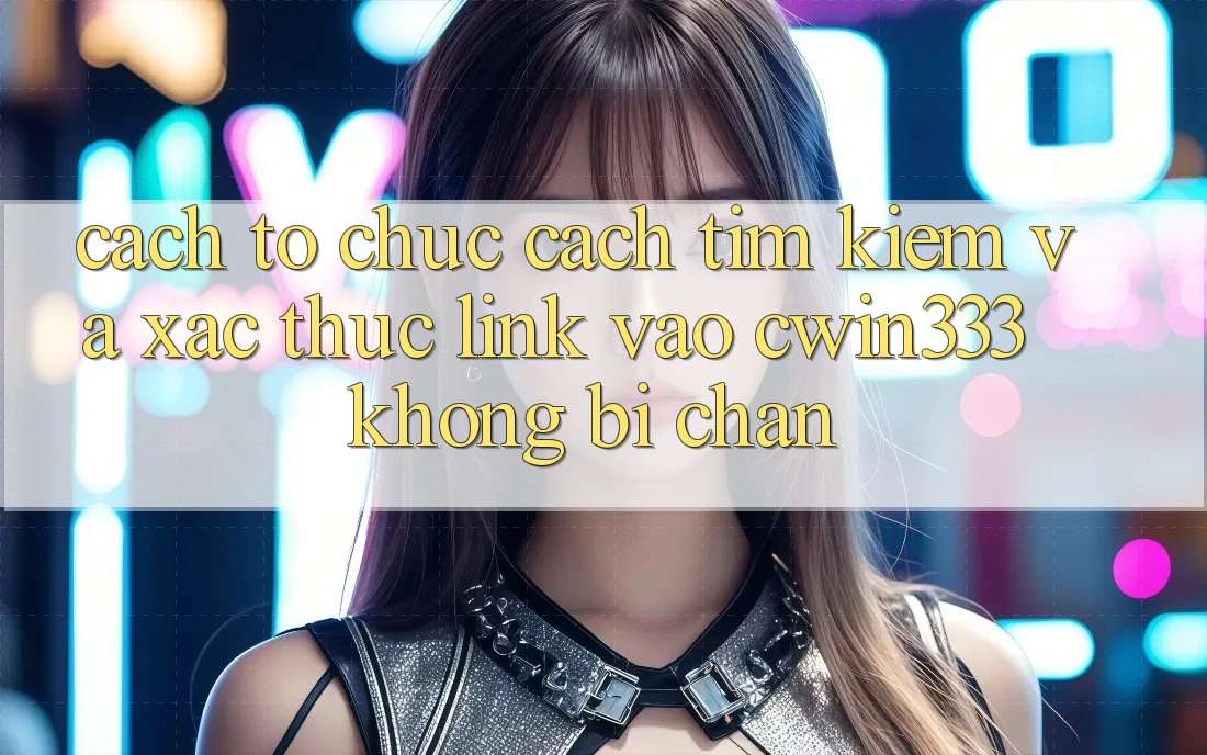 Cách tổ chức Cách Tìm Kiếm Và Xác Thực Link Vào cwin333 Không Bị Chặn