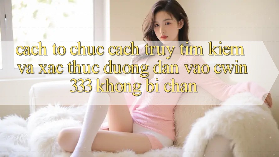 Cách tổ chức Cách Truy tìm Kiếm Và Xác Thực Đường dẫn Vào cwin333 Không Bị Chặn