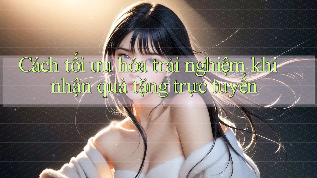 Cách tối ưu hóa trải nghiệm khi nhận quà tặng trực tuyến