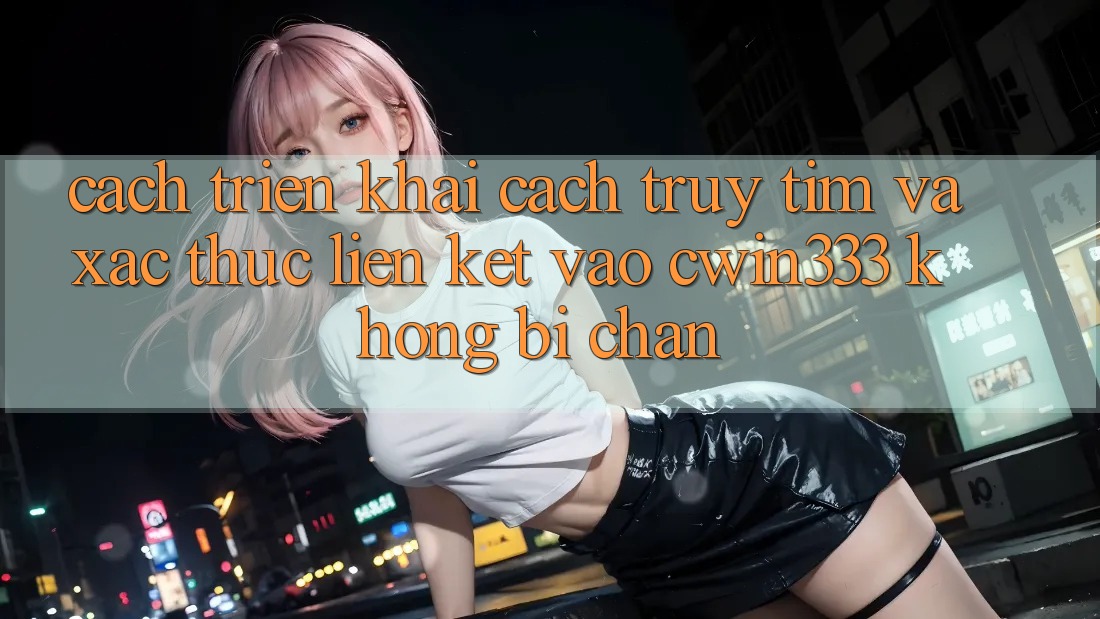 Cách triển khai Cách Truy tìm Và Xác Thực Liên kết Vào cwin333 Không Bị Chặn