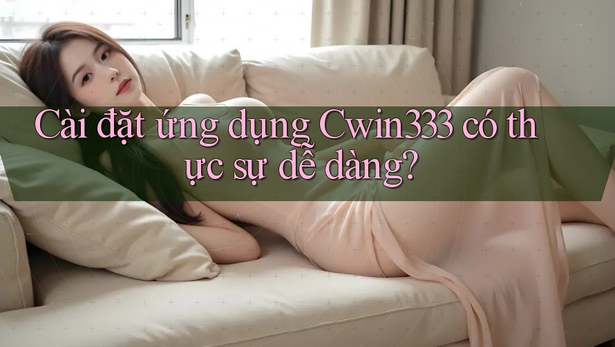 Cài đặt ứng dụng Cwin333 có thực sự dễ dàng?
