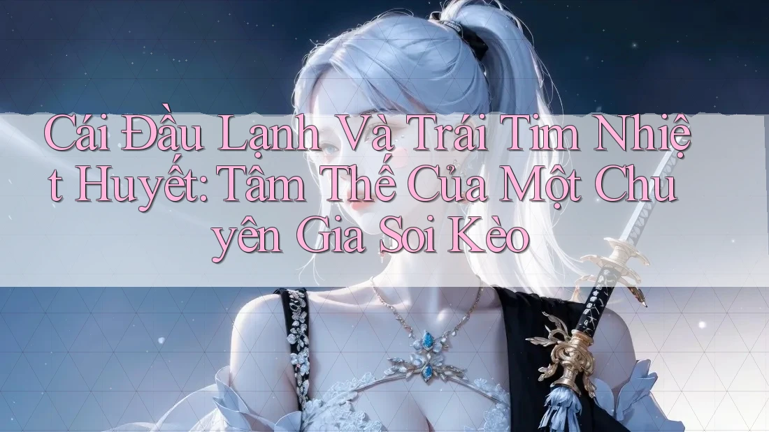 Cái Đầu Lạnh Và Trái Tim Nhiệt Huyết: Tâm Thế Của Một Chuyên Gia Soi Kèo