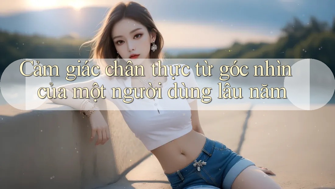 Cảm giác chân thực từ góc nhìn của một người dùng lâu năm