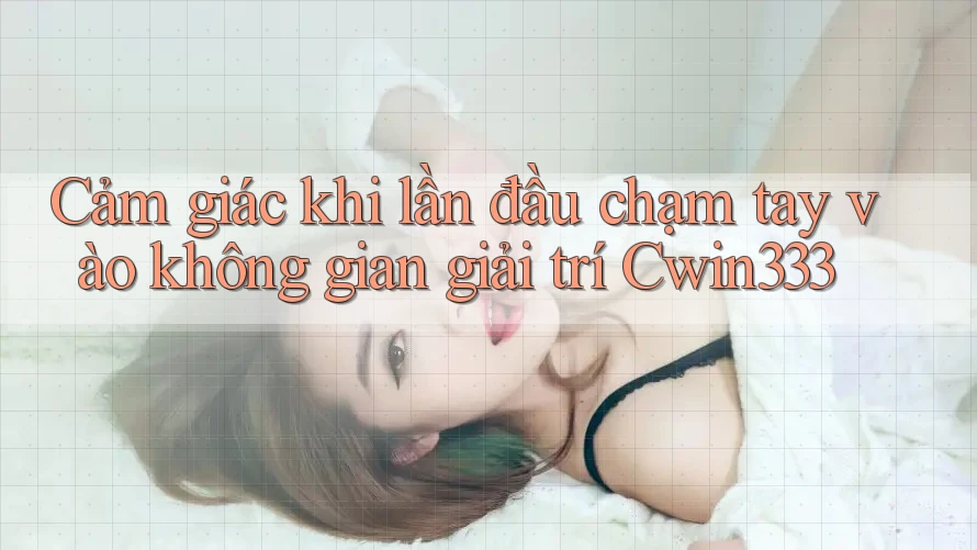 Cảm giác khi lần đầu chạm tay vào không gian giải trí Cwin333