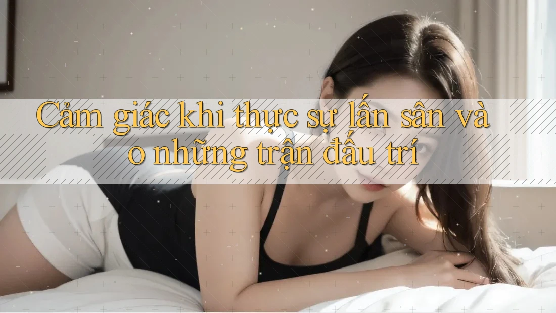 Cảm giác khi thực sự lấn sân vào những trận đấu trí Cảm giác khi thực sự lấn sân vào những trận đấu trí