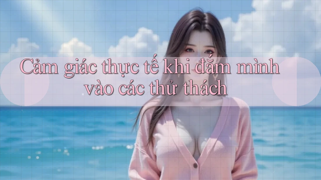 Cảm giác thực tế khi đắm mình vào các thử thách Cảm giác thực tế khi đắm mình vào các thử thách