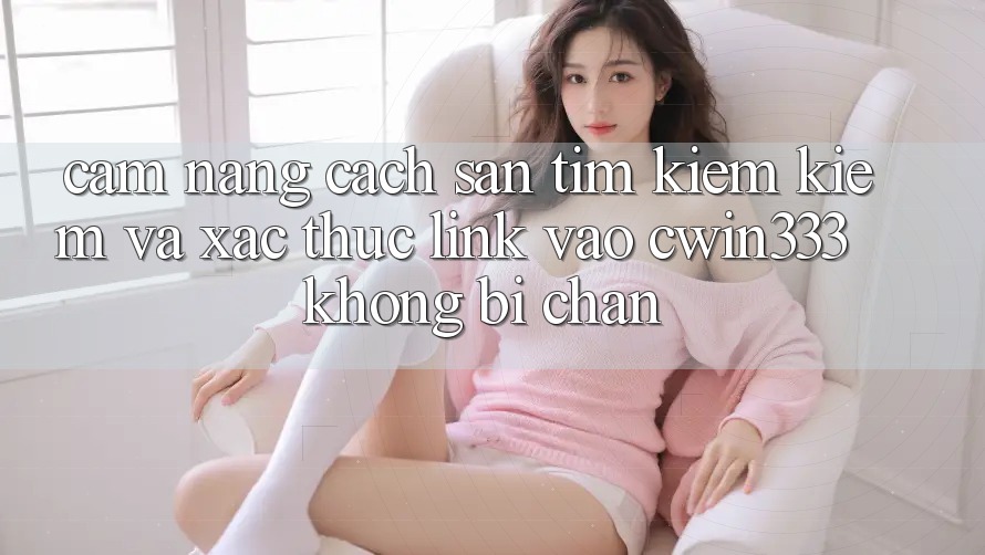 Cẩm nang Cách Săn tìm kiếm Kiếm Và Xác Thực Link Vào cwin333 Không Bị Chặn