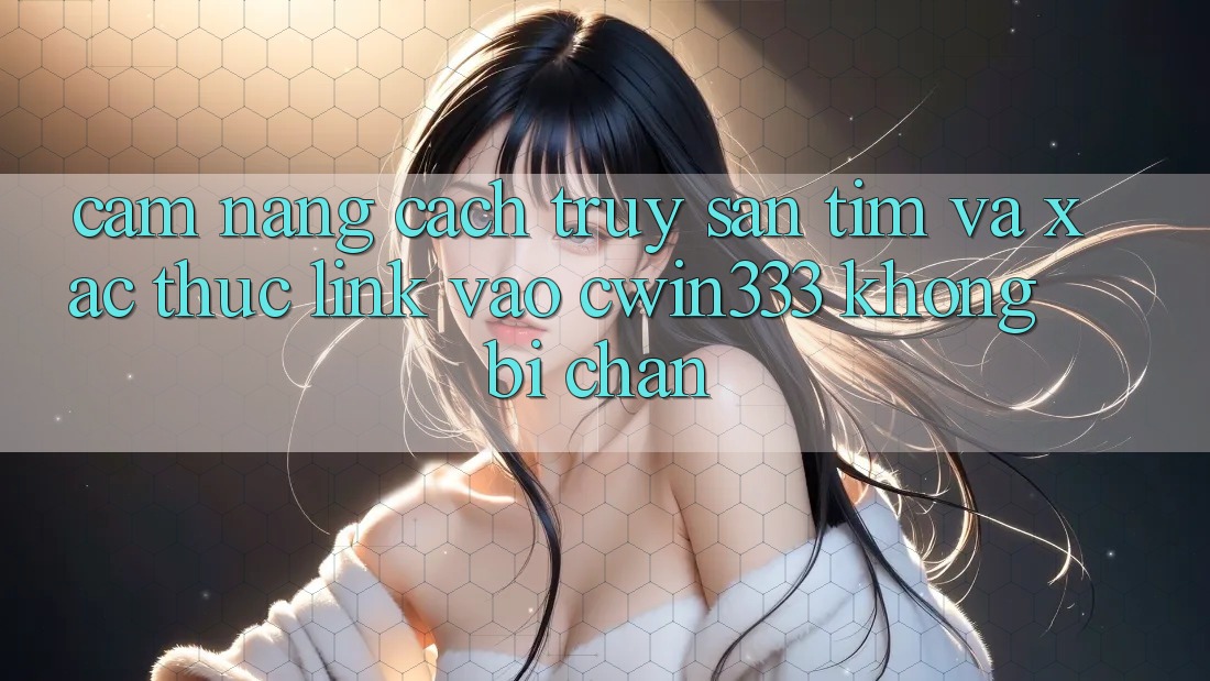 Cẩm nang Cách Truy săn tìm Và Xác Thực Link Vào cwin333 Không Bị Chặn