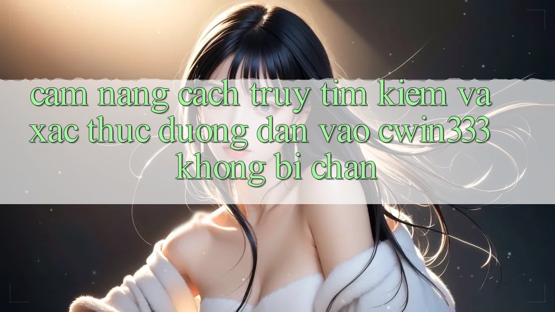 Cẩm nang Cách Truy tìm Kiếm Và Xác Thực Đường dẫn Vào cwin333 Không Bị Chặn