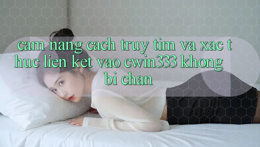 Cẩm nang Cách Truy tìm Và Xác Thực Liên kết Vào cwin333 Không Bị Chặn
