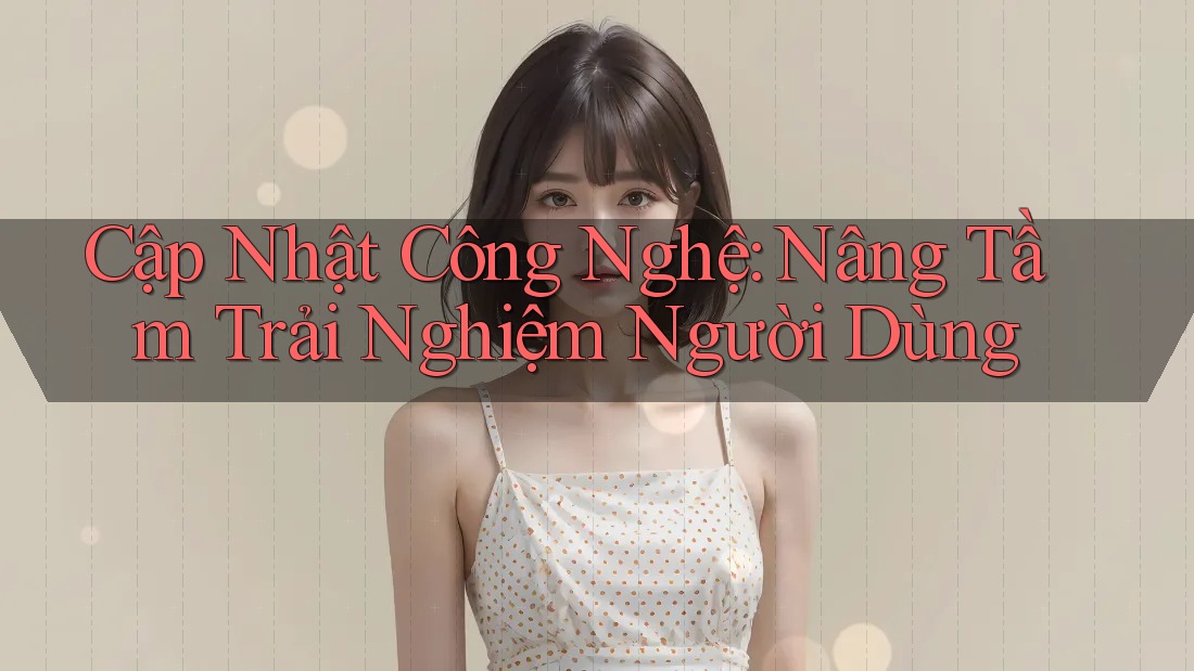 Cập Nhật Công Nghệ: Nâng Tầm Trải Nghiệm Người Dùng