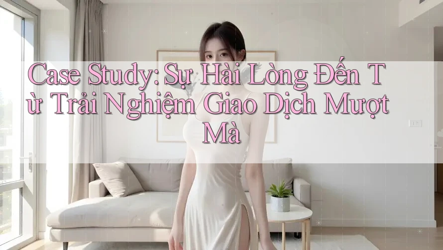 Case Study: Sự Hài Lòng Đến Từ Trải Nghiệm Giao Dịch Mượt Mà