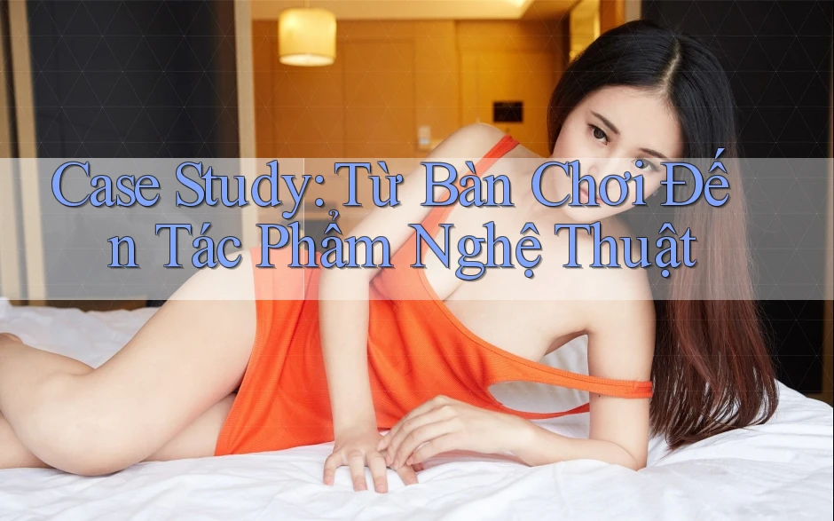 Case Study: Từ Bàn Chơi Đến Tác Phẩm Nghệ Thuật