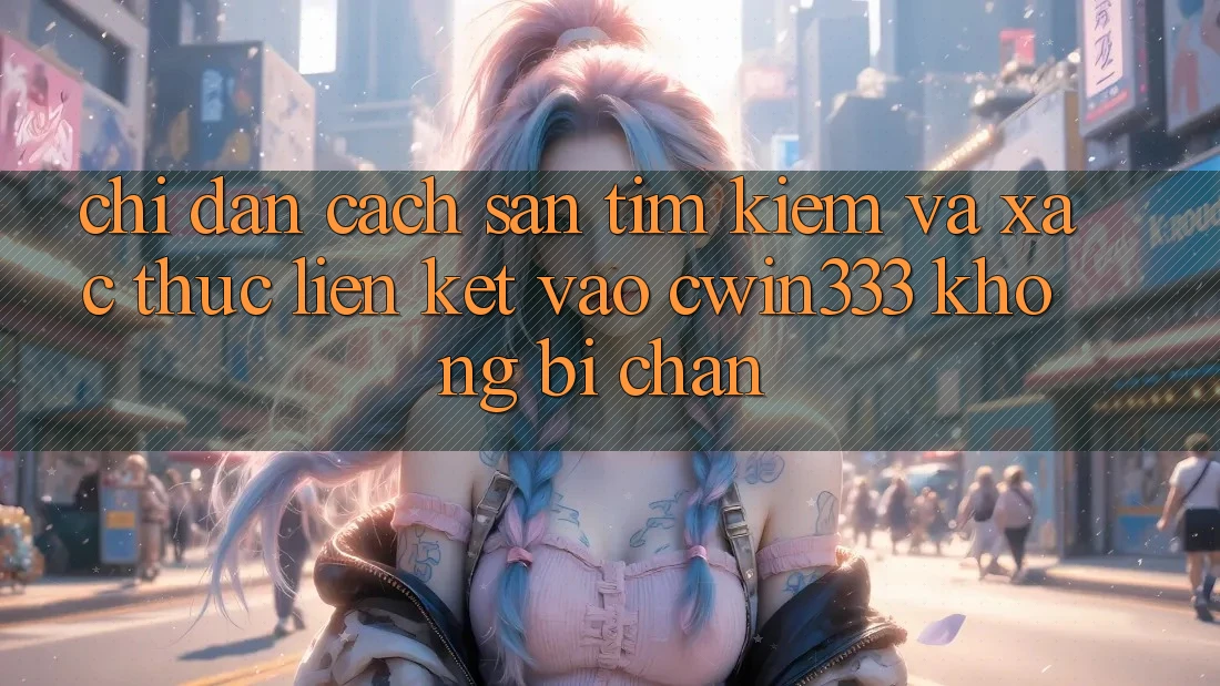 Chỉ dẫn Cách Săn tìm Kiếm Và Xác Thực Liên kết Vào cwin333 Không Bị Chặn