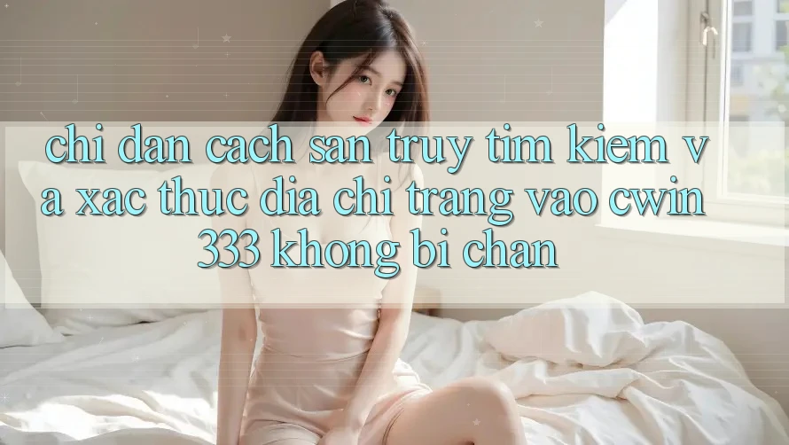 Chỉ dẫn Cách Săn truy tìm Kiếm Và Xác Thực Địa chỉ trang Vào cwin333 Không Bị Chặn