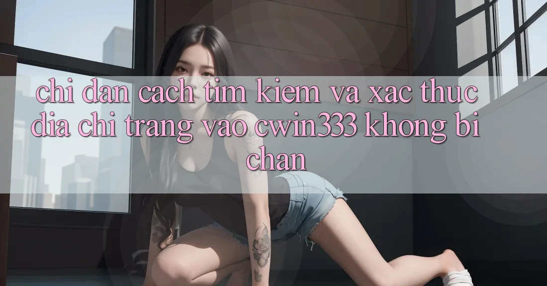Chỉ dẫn Cách Tìm Kiếm Và Xác Thực Địa chỉ trang Vào cwin333 Không Bị Chặn