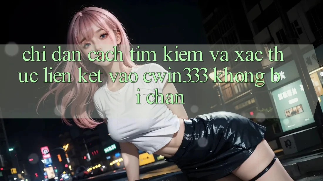 Chỉ dẫn Cách Tìm Kiếm Và Xác Thực Liên kết Vào cwin333 Không Bị Chặn