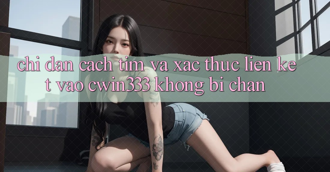 Chỉ dẫn Cách Tìm Và Xác Thực Liên kết Vào cwin333 Không Bị Chặn