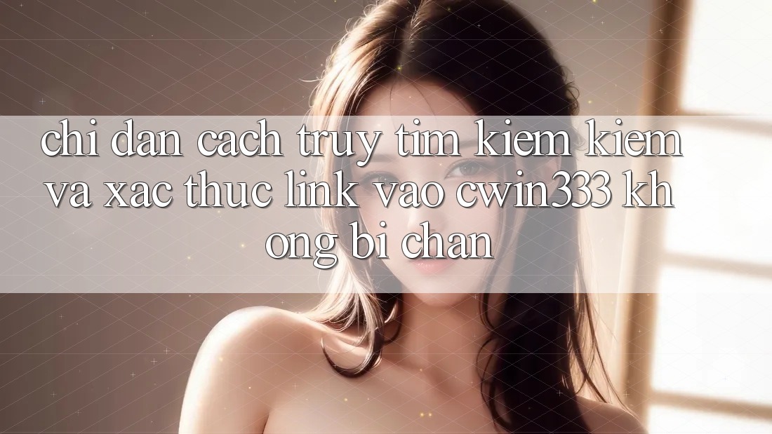 Chỉ dẫn Cách Truy tìm kiếm Kiếm Và Xác Thực Link Vào cwin333 Không Bị Chặn