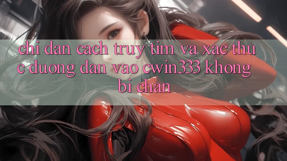 Chỉ dẫn Cách Truy tìm Và Xác Thực Đường dẫn Vào cwin333 Không Bị Chặn