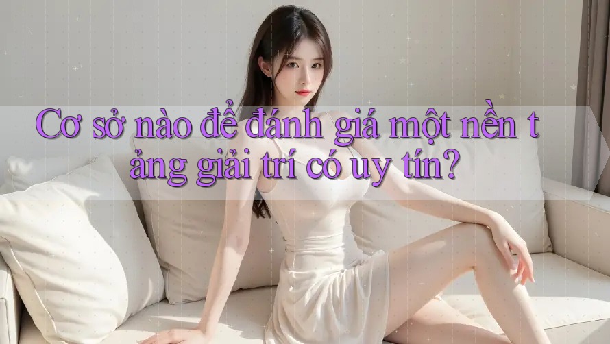 Cơ sở nào để đánh giá một nền tảng giải trí có uy tín?