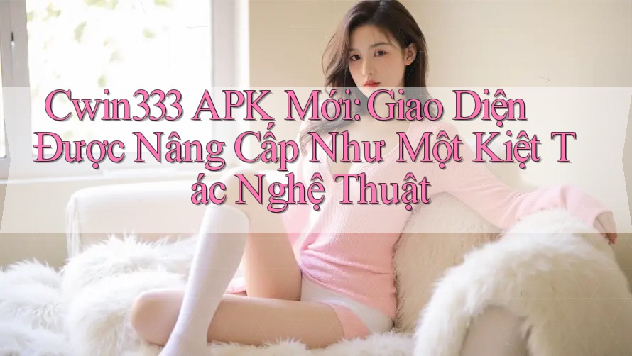 Cwin333 APK Mới: Giao Diện Được Nâng Cấp Như Một Kiệt Tác Nghệ Thuật