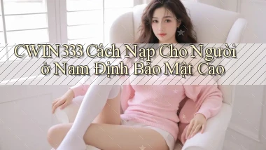 cwin333 cách nạp cho người ở Nam Định bảo mật cao
