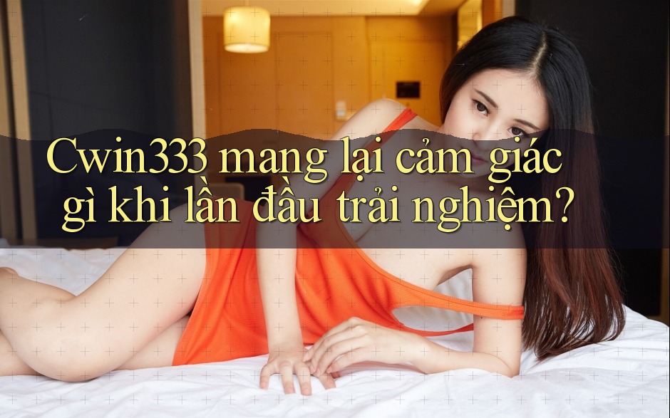 Cwin333 mang lại cảm giác gì khi lần đầu trải nghiệm?