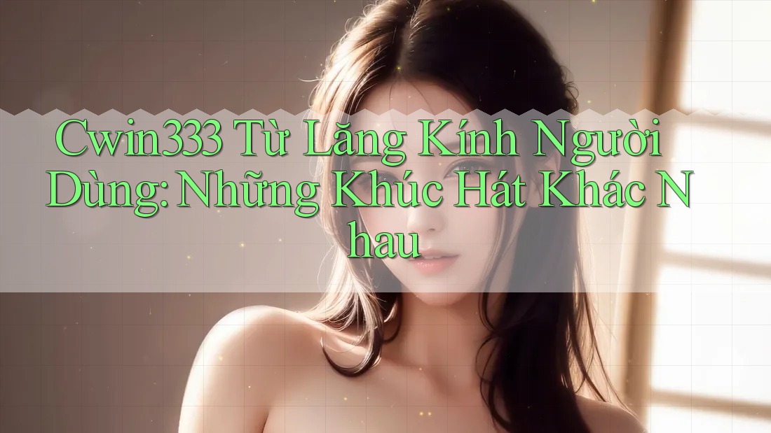 Cwin333 Từ Lăng Kính Người Dùng: Những Khúc Hát Khác Nhau