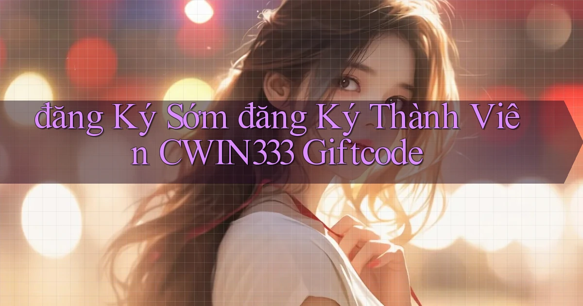 đăng ký sớm đăng ký thành viên cwin333 giftcode