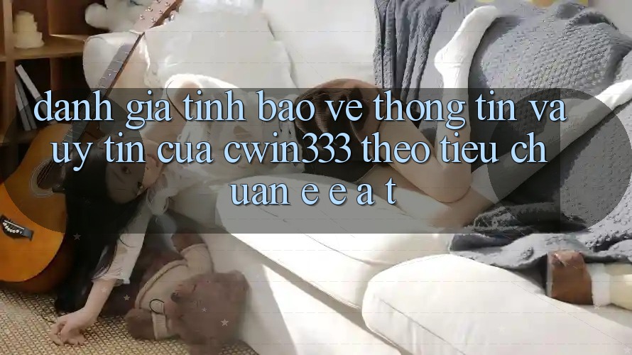 Đánh Giá Tính Bảo vệ thông tin Và Uy tín Của cwin333 Theo Tiêu Chuẩn E-E-A-T