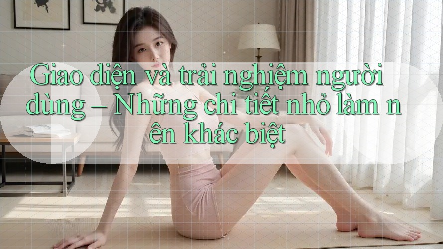 Giao diện và trải nghiệm người dùng – Những chi tiết nhỏ làm nên khác biệt