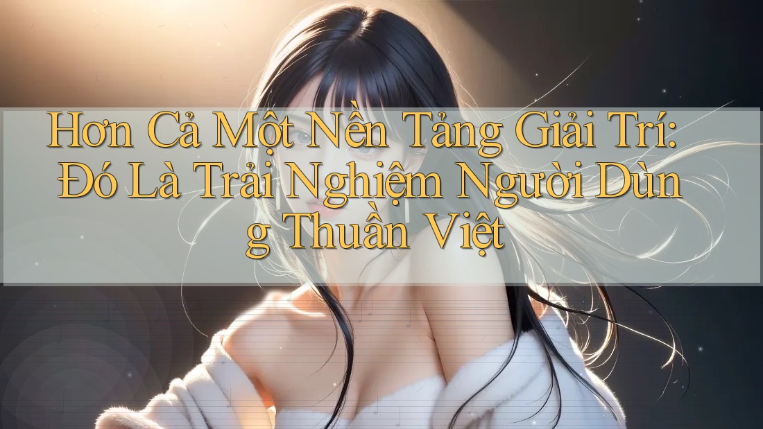 Hơn Cả Một Nền Tảng Giải Trí: Đó Là Trải Nghiệm Người Dùng Thuần Việt