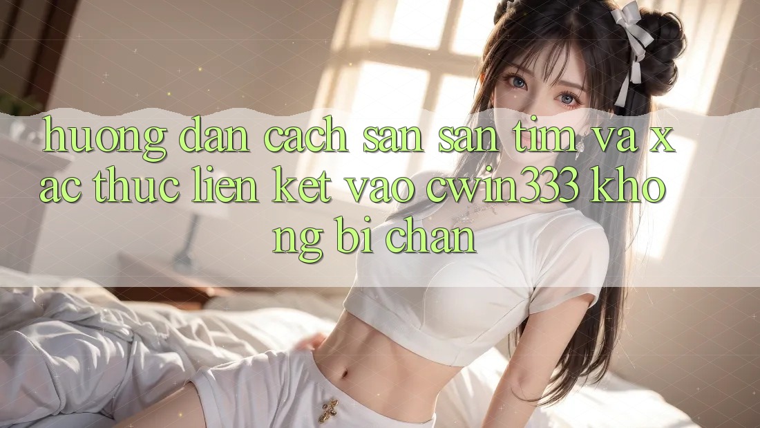 Hướng Dẫn Cách Săn săn tìm Và Xác Thực Liên kết Vào cwin333 Không Bị Chặn