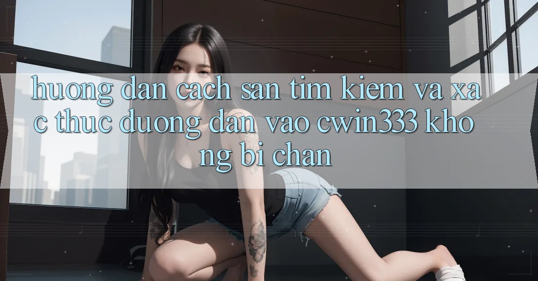 Hướng Dẫn Cách Săn tìm Kiếm Và Xác Thực Đường dẫn Vào cwin333 Không Bị Chặn Hướng Dẫn Cách Săn tìm Kiếm Và Xác Thực Đường dẫn Vào cwin333 Không Bị Chặn