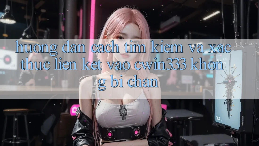 Hướng dẫn Cách Tìm Kiếm Và Xác Thực Liên kết Vào cwin333 Không Bị Chặn