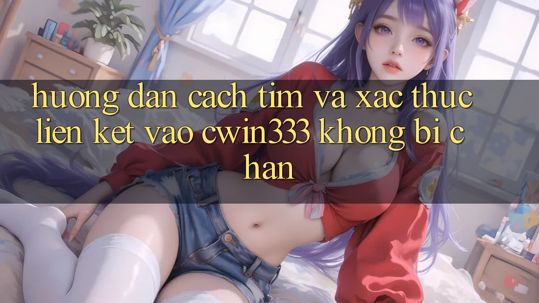 Hướng Dẫn Cách Tìm Và Xác Thực Liên kết Vào cwin333 Không Bị Chặn